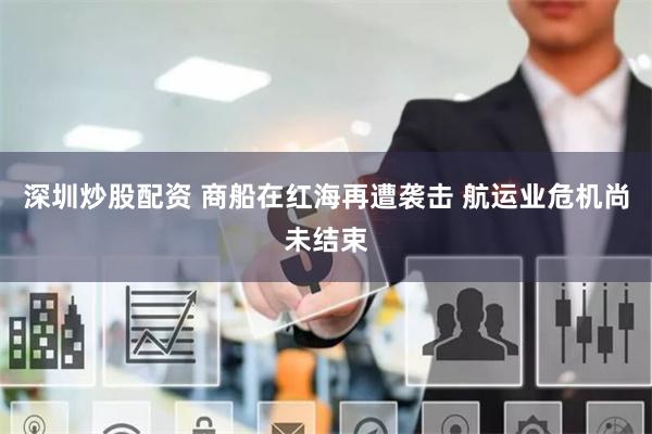 深圳炒股配资 商船在红海再遭袭击 航运业危机尚未结束