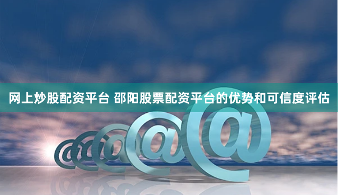 网上炒股配资平台 邵阳股票配资平台的优势和可信度评估