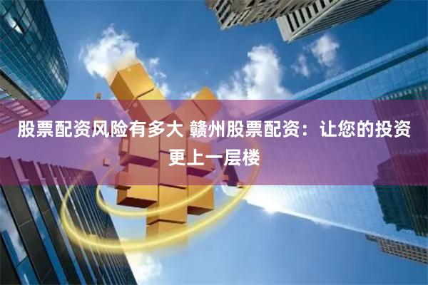 股票配资风险有多大 赣州股票配资：让您的投资更上一层楼