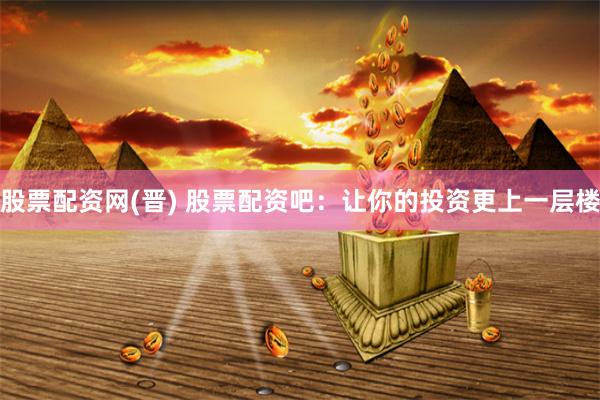 股票配资网(晋) 股票配资吧：让你的投资更上一层楼