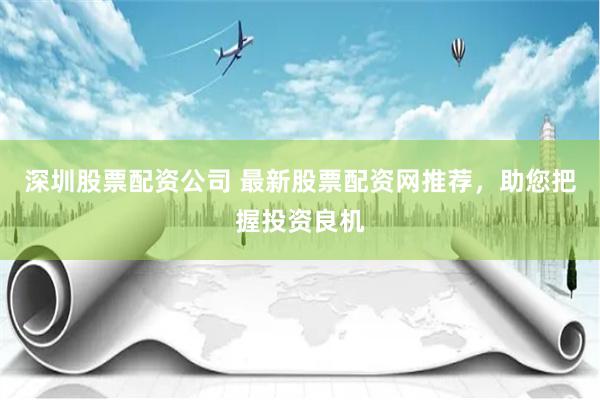 深圳股票配资公司 最新股票配资网推荐，助您把握投资良机
